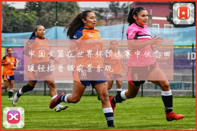 中国女篮在世界杯预选赛中状态回暖轻松晋级前景乐观