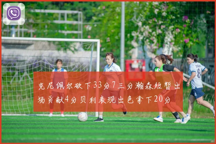 克尼佩尔砍下33分7三分瀚森短暂出场贡献4分贝利表现出色拿下20分