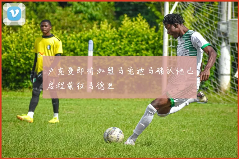 卢克曼即将加盟马竞迪马确认他已启程前往马德里