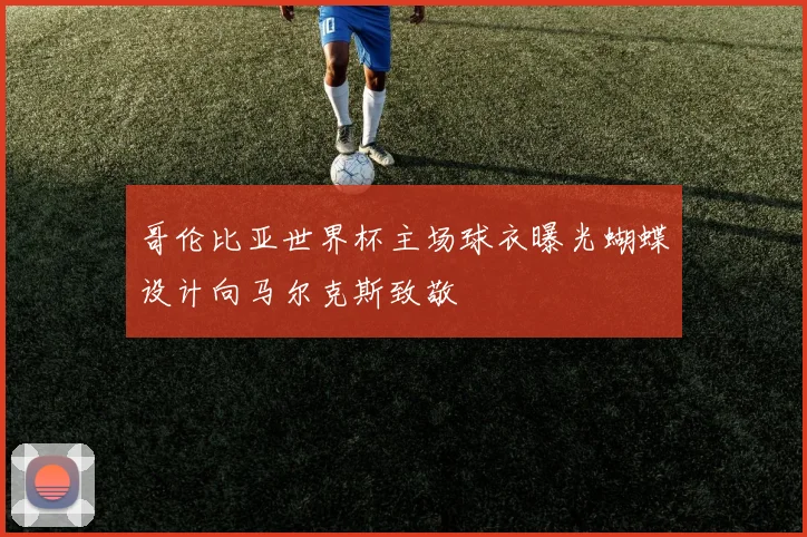 哥伦比亚世界杯主场球衣曝光蝴蝶设计向马尔克斯致敬