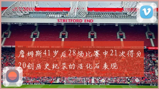 詹姆斯41岁后28场比赛中21次得分20创历史纪录的活化石表现