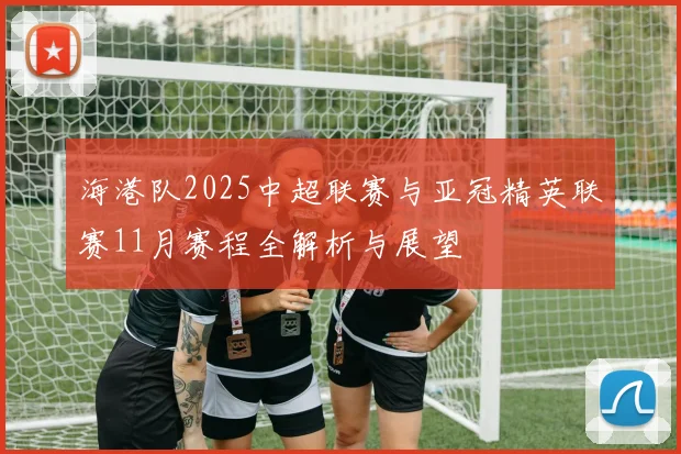 海港队2025中超联赛与亚冠精英联赛11月赛程全解析与展望