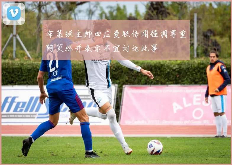 布莱顿主帅回应曼联传闻强调尊重阿莫林并表示不宜讨论此事