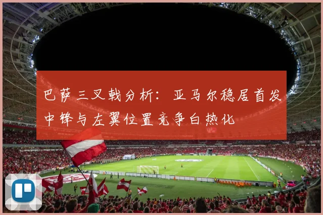 巴萨三叉戟分析：亚马尔稳居首发中锋与左翼位置竞争白热化