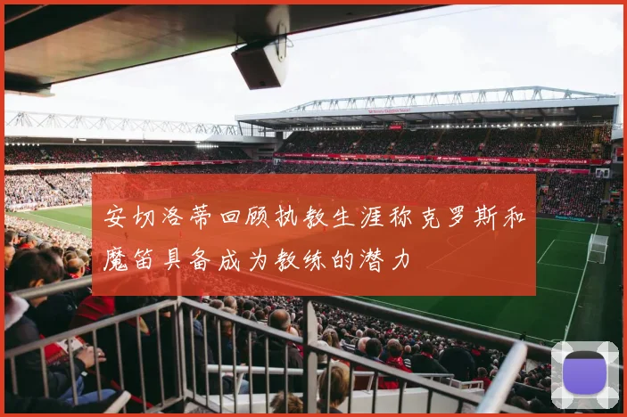 安切洛蒂回顾执教生涯称克罗斯和魔笛具备成为教练的潜力