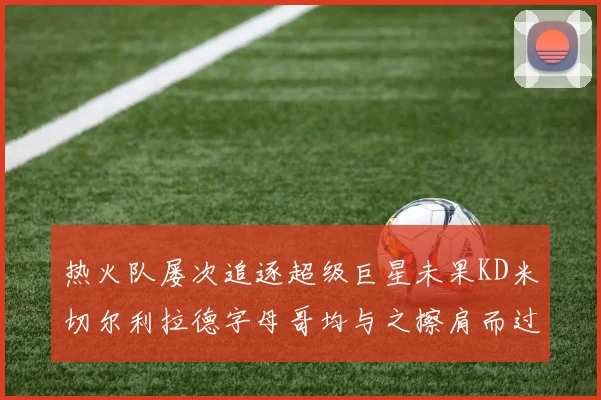 热火队屡次追逐超级巨星未果KD米切尔利拉德字母哥均与之擦肩而过