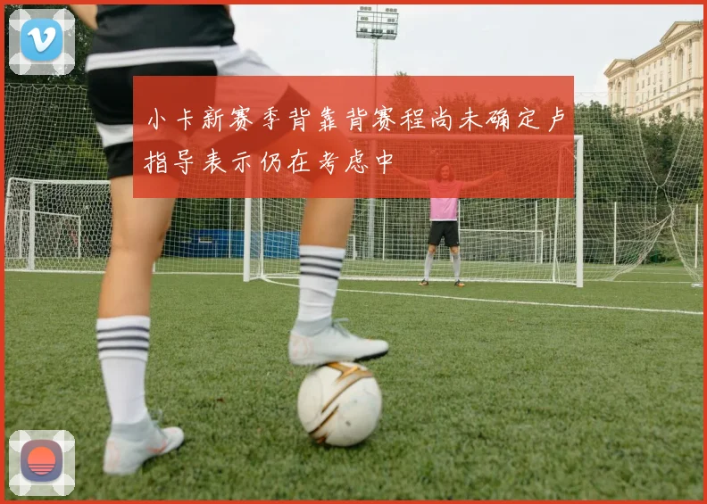 小卡新赛季背靠背赛程尚未确定卢指导表示仍在考虑中