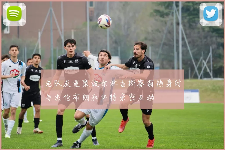 老队友重聚波尔津吉斯赛前热身时与杰伦布朗和怀特亲密互动