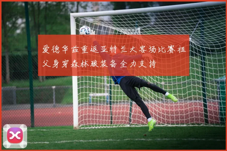 爱德华兹重返亚特兰大客场比赛祖父身穿森林狼装备全力支持