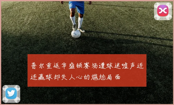 普尔重返华盛顿赛场遭球迷嘘声连连赢球却失人心的尴尬局面