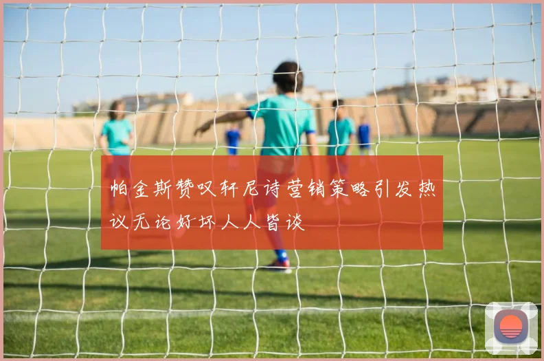 帕金斯赞叹轩尼诗营销策略引发热议无论好坏人人皆谈