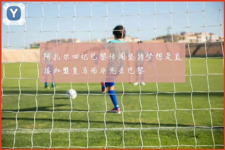 阿扎尔回忆巴黎传闻坚持梦想是直接加盟皇马而非先去巴黎