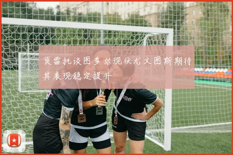 莫雷托谈图多尔现状尤文图斯期待其表现稳定提升