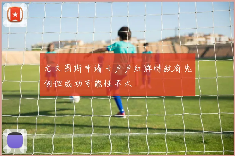 尤文图斯申请卡卢卢红牌特赦有先例但成功可能性不大