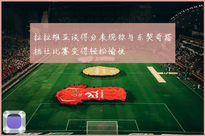 拉拉维亚谈得分表现称与东契奇搭档让比赛变得轻松愉快