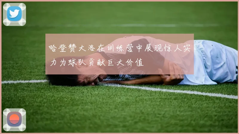 哈登赞大洛在训练营中展现惊人实力为球队贡献巨大价值