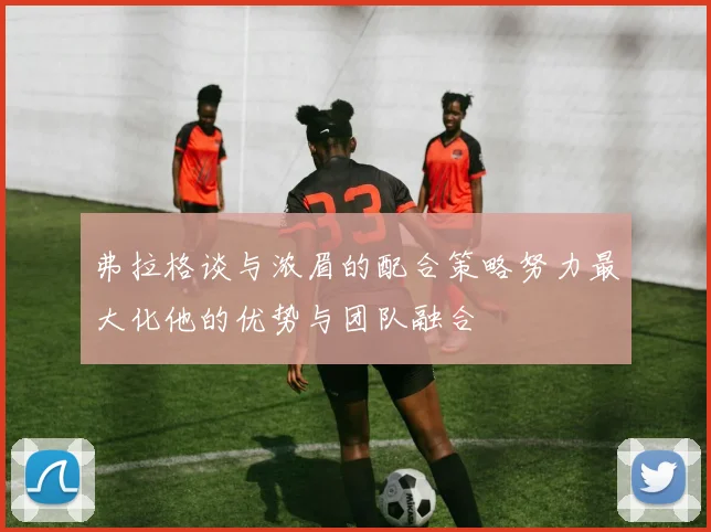 弗拉格谈与浓眉的配合策略努力最大化他的优势与团队融合
