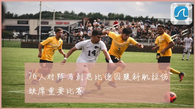 76人对阵马刺恩比德因腹斜肌拉伤缺席重要比赛