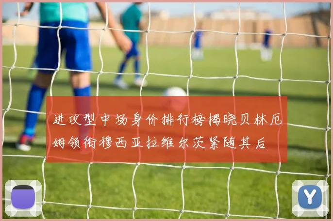 进攻型中场身价排行榜揭晓贝林厄姆领衔穆西亚拉维尔茨紧随其后