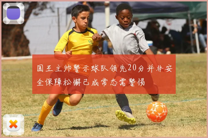 国王主帅警示球队领先20分并非安全保障松懈已成常态需警惕
