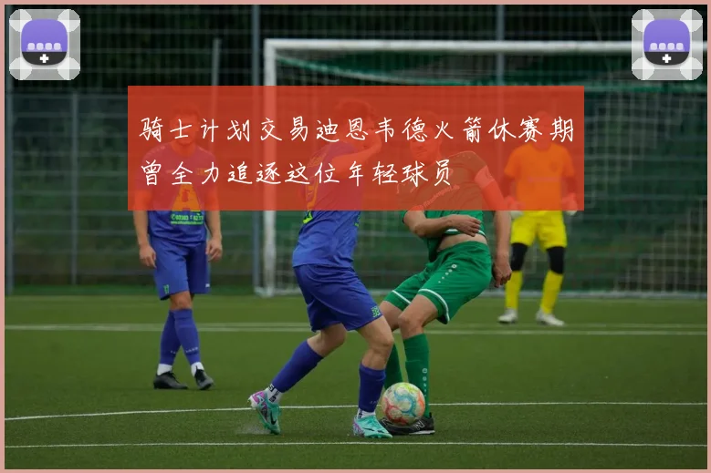 骑士计划交易迪恩韦德火箭休赛期曾全力追逐这位年轻球员