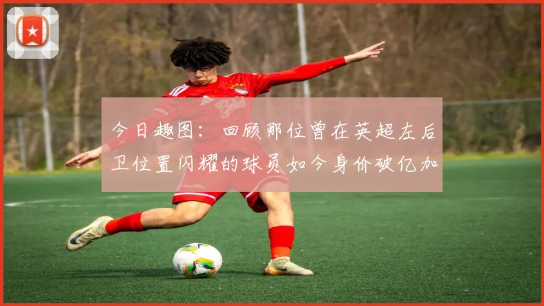 今日趣图：回顾那位曾在英超左后卫位置闪耀的球员如今身价破亿加盟皇马