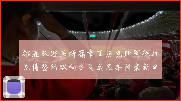 雄鹿队迎来新篇章亚历克斯阿德托昆博签约双向合同成兄弟团聚新里程碑