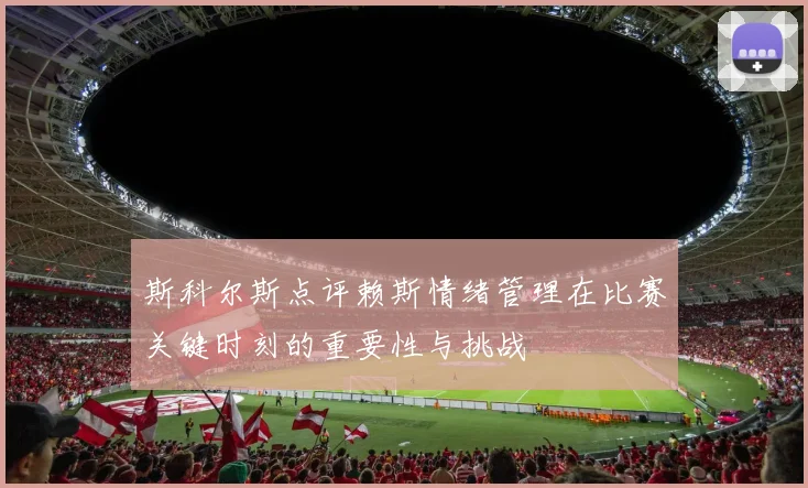 斯科尔斯点评赖斯情绪管理在比赛关键时刻的重要性与挑战