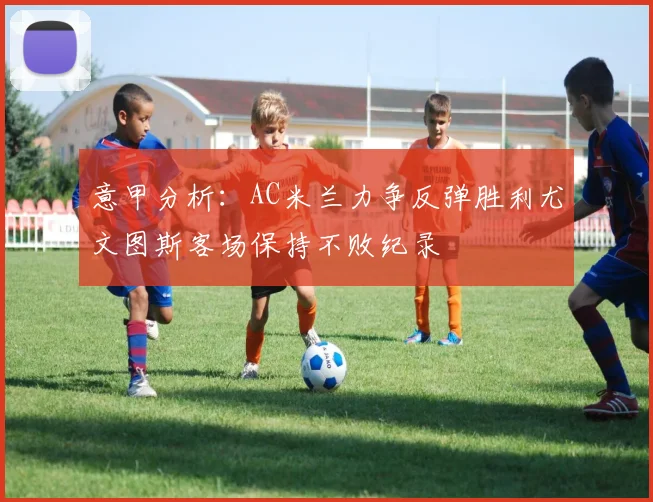 意甲分析：AC米兰力争反弹胜利尤文图斯客场保持不败纪录