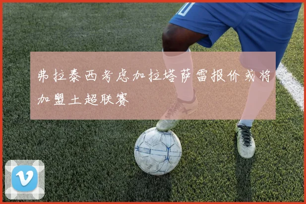 弗拉泰西考虑加拉塔萨雷报价或将加盟土超联赛