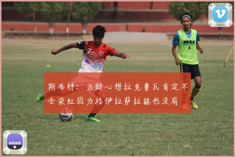 斯洛特：当时心想拉克鲁瓦肯定不会染红因为格伊拉萨拉赫也没有