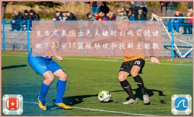 克洛尼表现出色关键时刻两罚稳健砍下23分11篮板助攻和抢断全能数据