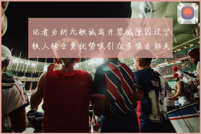 记者分析元敏诚离开蓉城原因辽宁铁人转会费优势吸引众多俱乐部关注