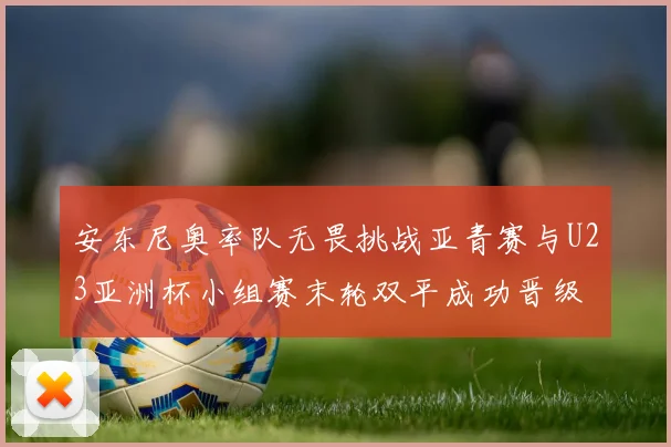 安东尼奥率队无畏挑战亚青赛与U23亚洲杯小组赛末轮双平成功晋级