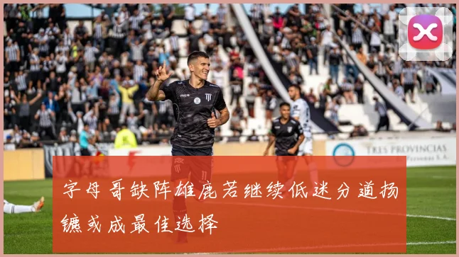 字母哥缺阵雄鹿若继续低迷分道扬镳或成最佳选择