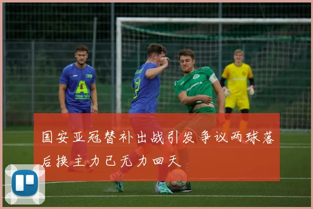 国安亚冠替补出战引发争议两球落后换主力已无力回天