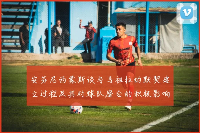 安芬尼西蒙斯谈与马祖拉的默契建立过程及其对球队磨合的积极影响