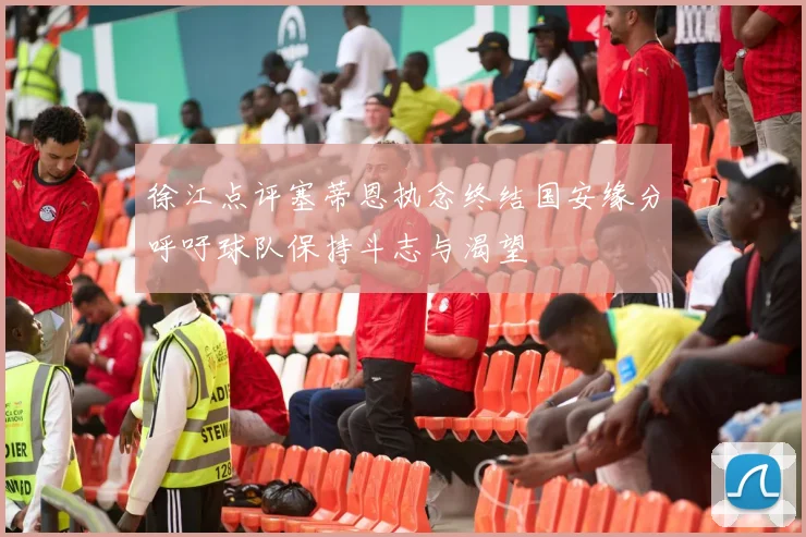 徐江点评塞蒂恩执念终结国安缘分呼吁球队保持斗志与渴望